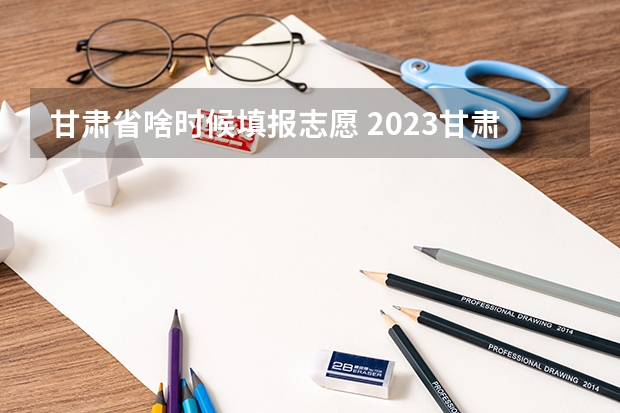 甘肃省啥时候填报志愿 2023甘肃志愿填报时间一览表