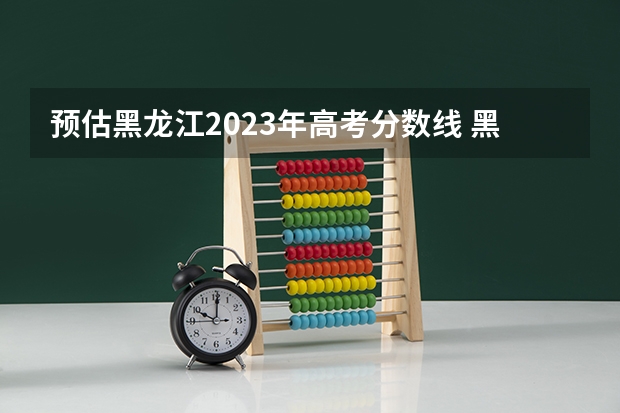 预估黑龙江2023年高考分数线 黑龙江高考2023预估分数线
