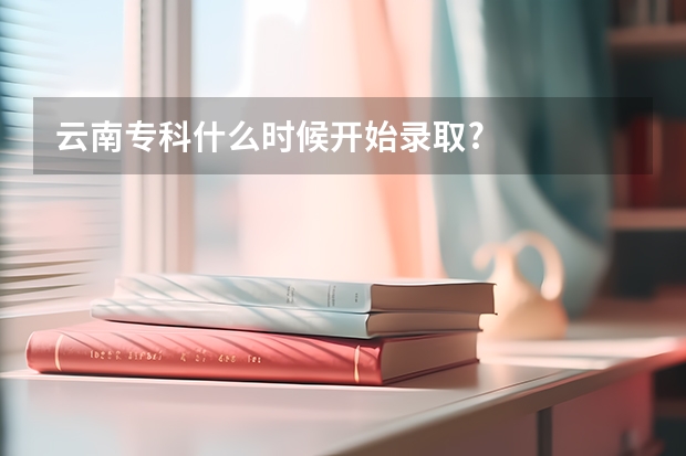 云南专科什么时候开始录取?