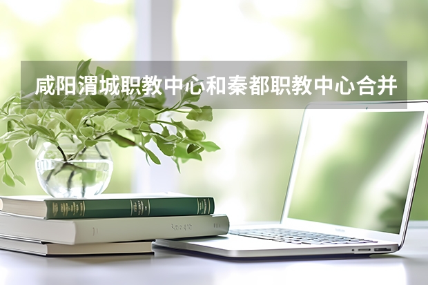咸阳渭城职教中心和秦都职教中心合并了吗?