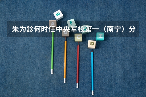 朱为鉁何时任中央军校第一(南宁)分校炮兵科少将科长?(南宁有几所军校?)