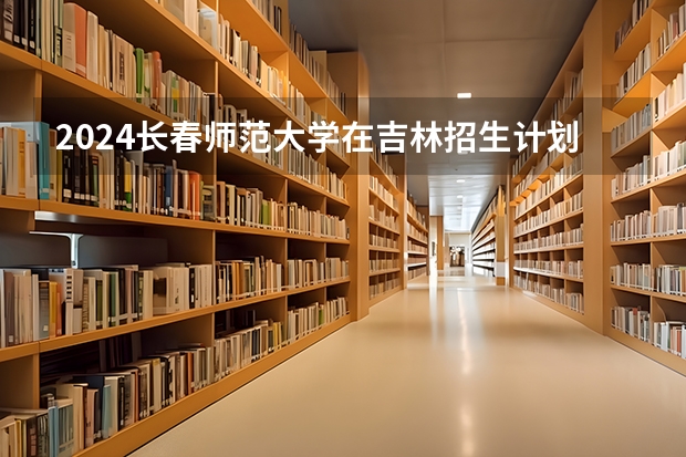 2024长春师范大学在吉林招生计划（招生人数）