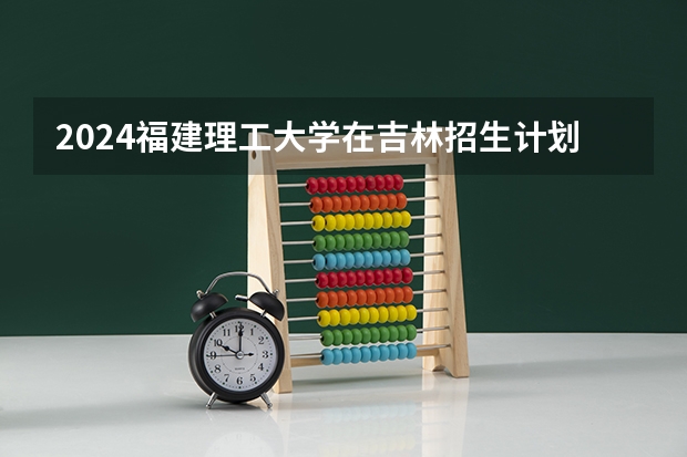 2024福建理工大学在吉林招生计划（招生人数）