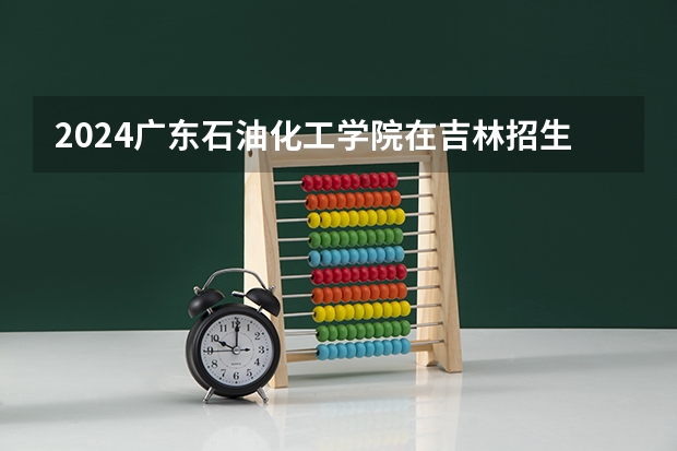 2024广东石油化工学院在吉林招生计划（招生人数）