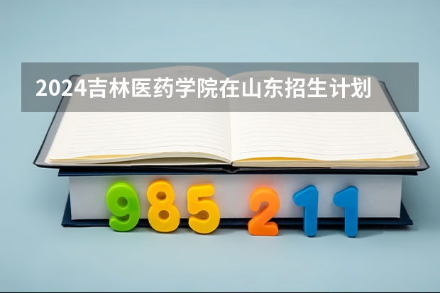 2024吉林医药学院在山东招生计划（招生人数）