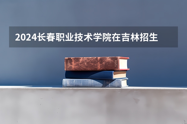 2024长春职业技术学院在吉林招生计划（招生人数）