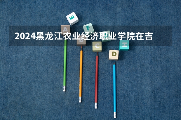 2024黑龙江农业经济职业学院在吉林招生计划（招生人数）