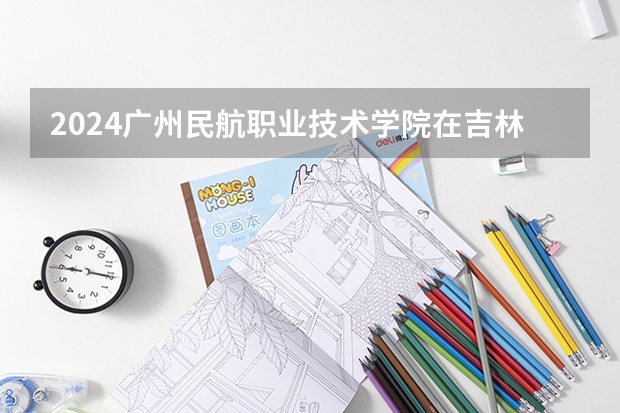 2024广州民航职业技术学院在吉林招生计划（招生人数）