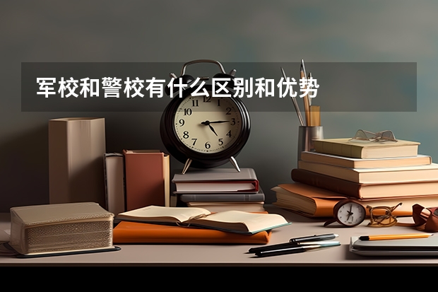 军校和警校有什么区别和优势