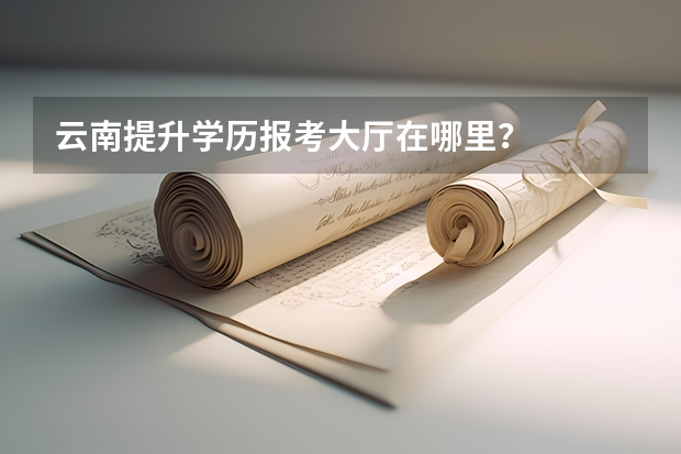 云南提升学历报考大厅在哪里?
