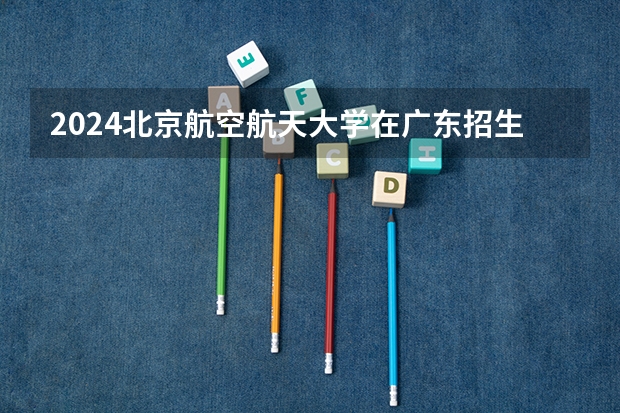 2024北京航空航天大学在广东招生计划（招生人数）