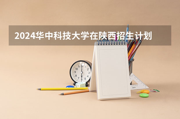 2024华中科技大学在陕西招生计划（招生人数）
