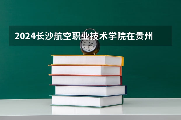 2024长沙航空职业技术学院在贵州招生计划（招生人数）