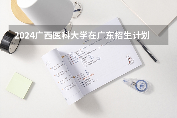 2024广西医科大学在广东招生计划（招生人数）