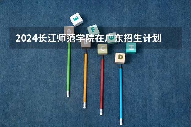 2024长江师范学院在广东招生计划（招生人数）