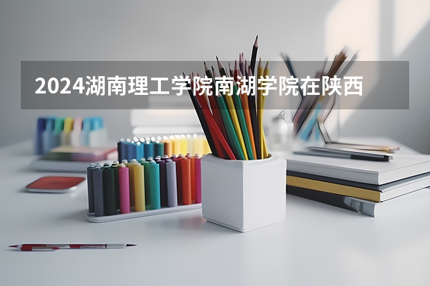 2024湖南理工学院南湖学院在陕西招生计划（招生人数）