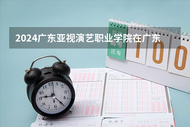 2024广东亚视演艺职业学院在广东招生计划（招生人数）