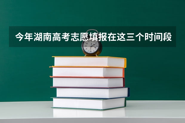 今年湖南高考志愿填报在这三个时间段（湖南填报志愿时间）