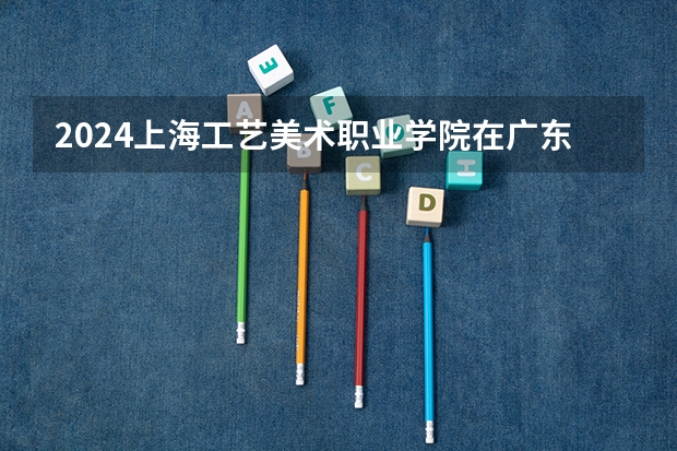 2024上海工艺美术职业学院在广东招生计划（招生人数）