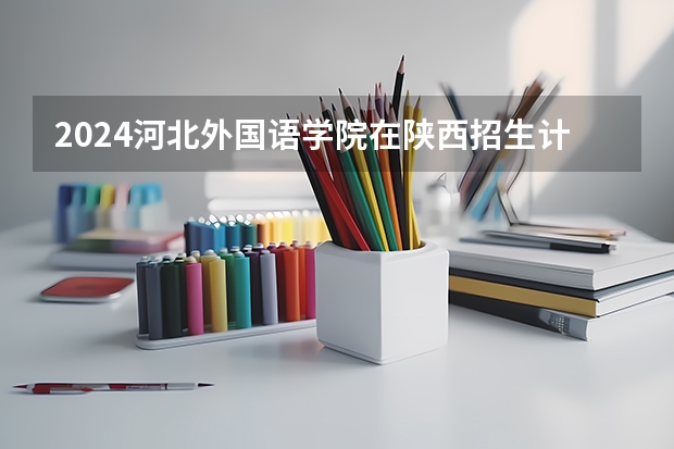 2024河北外国语学院在陕西招生计划（招生人数）