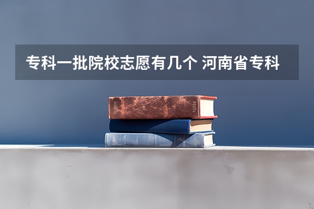 专科一批院校志愿有几个 河南省专科志愿填报可以填几个