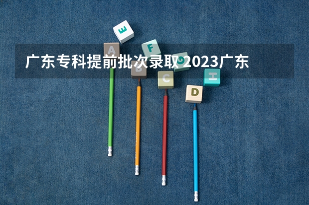 广东专科提前批次录取 2023广东省专科批录取时间