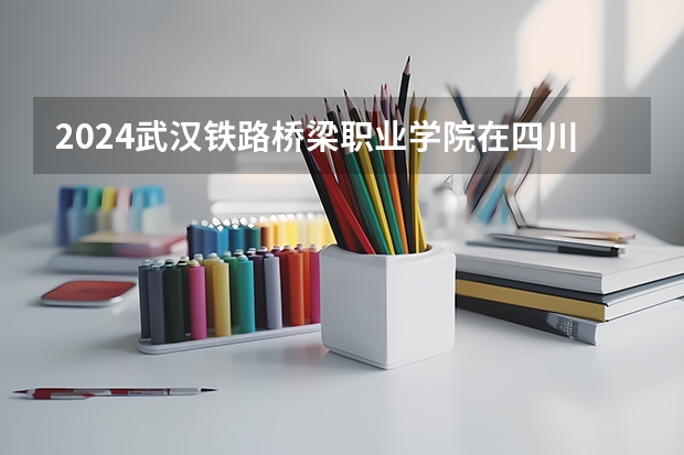 2024武汉铁路桥梁职业学院在四川招生计划（招生人数）