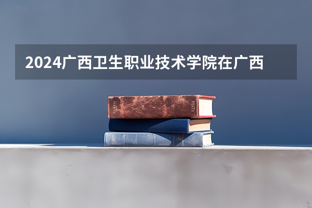 2024广西卫生职业技术学院在广西招生计划（招生人数）