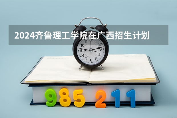 2024齐鲁理工学院在广西招生计划（招生人数）