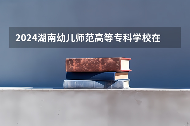 2024湖南幼儿师范高等专科学校在广西招生计划（招生人数）