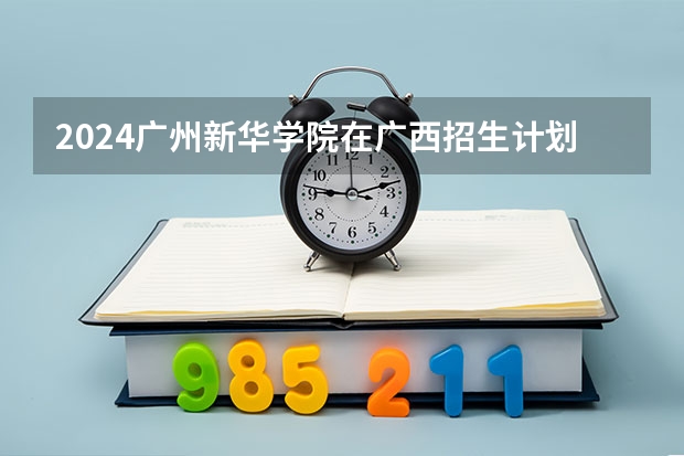 2024广州新华学院在广西招生计划（招生人数）