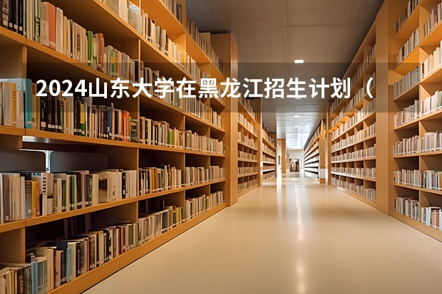 2024山东大学在黑龙江招生计划（招生人数）