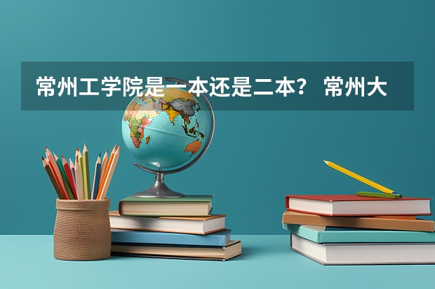 常州工学院是一本还是二本？ 常州大学怀德学院是二本还是三本？