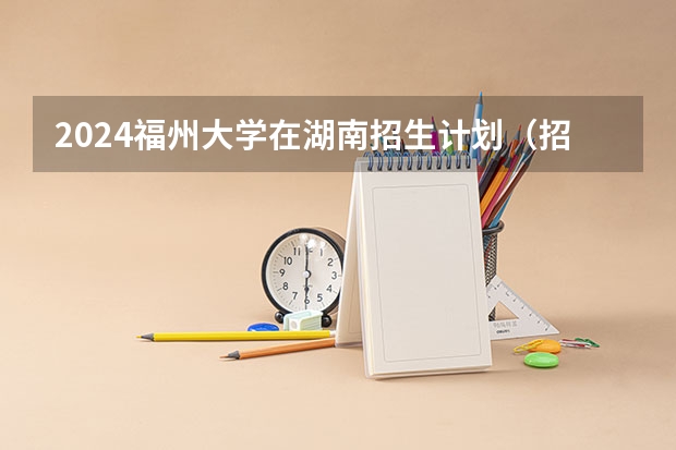 2024福州大学在湖南招生计划（招生人数）