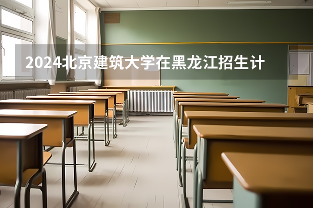 2024北京建筑大学在黑龙江招生计划（招生人数）