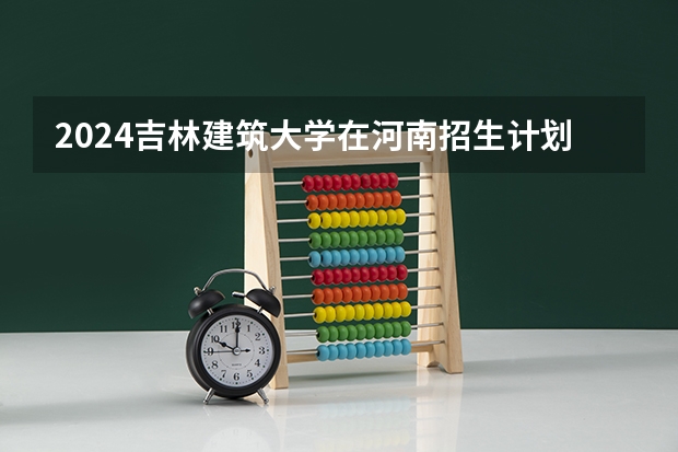 2024吉林建筑大学在河南招生计划（招生人数）