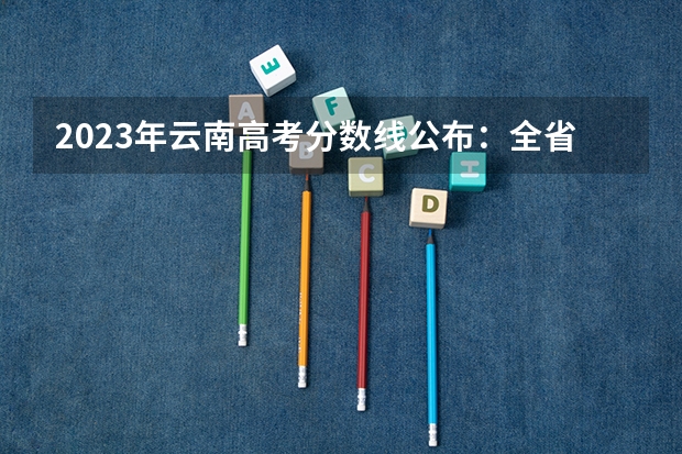 2023年云南高考分数线公布：全省平均分 云南高考分数段