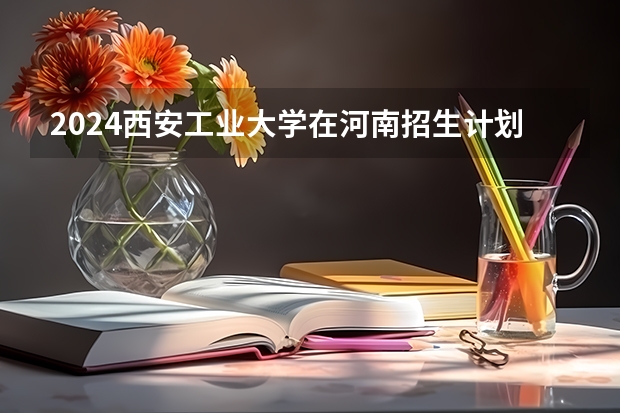 2024西安工业大学在河南招生计划（招生人数）