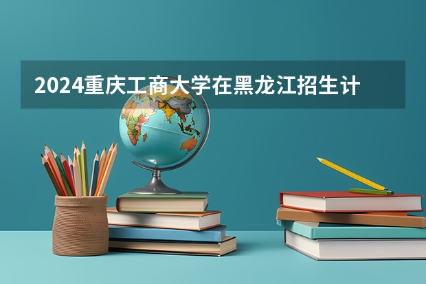 2024重庆工商大学在黑龙江招生计划（招生人数）