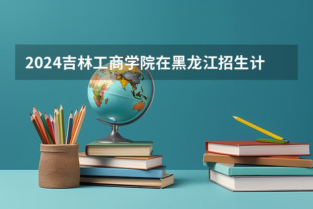 2024吉林工商学院在黑龙江招生计划（招生人数）