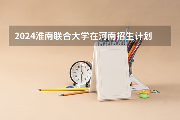 2024淮南联合大学在河南招生计划（招生人数）