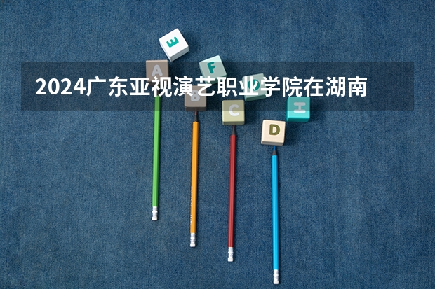 2024广东亚视演艺职业学院在湖南招生计划（招生人数）
