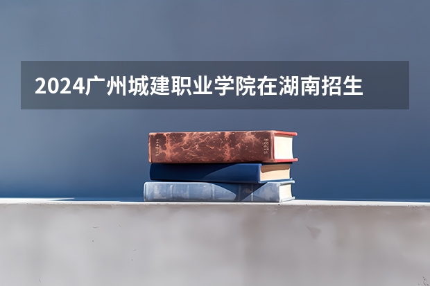 2024广州城建职业学院在湖南招生计划（招生人数）