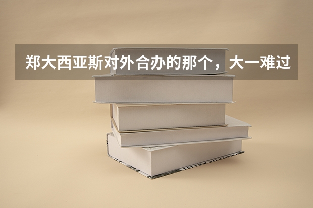 郑大西亚斯对外合办的那个,大一难过不?很难毕业么?一年学费总下来能多少?支持出国否?
