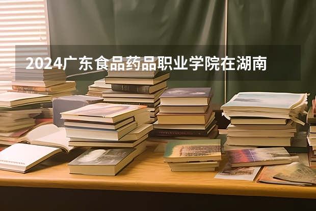2024广东食品药品职业学院在湖南招生计划（招生人数）