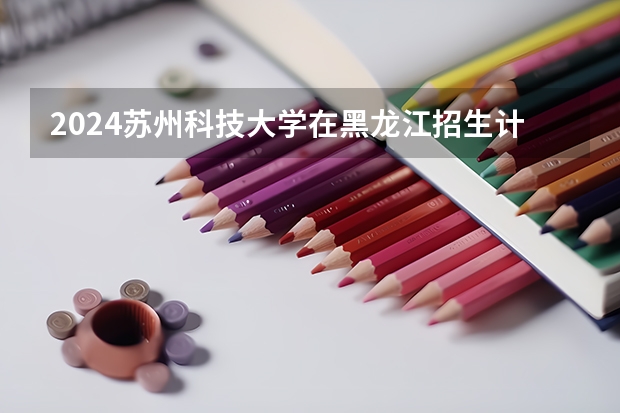 2024苏州科技大学在黑龙江招生计划（招生人数）