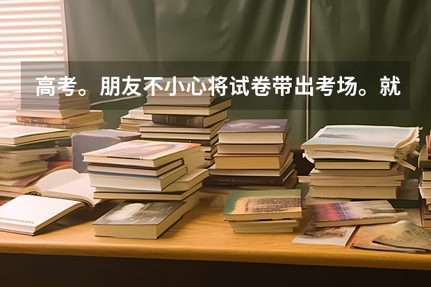 高考。朋友不小心将试卷带出考场。就是离开班级大概十秒，吓到了，然后马上放回班级。会有事吗？着急！！