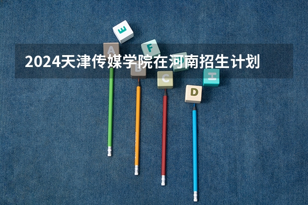 2024天津传媒学院在河南招生计划（招生人数）