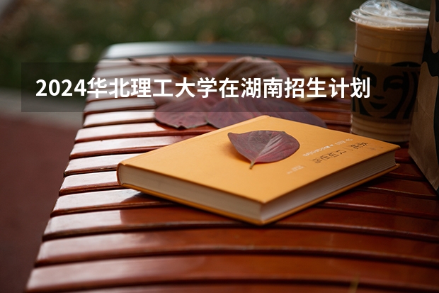 2024华北理工大学在湖南招生计划（招生人数）