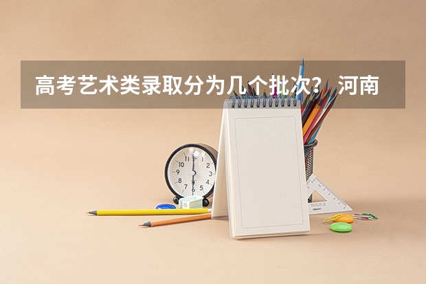 高考艺术类录取分为几个批次？ 河南省高考艺术类A段录取结果何时可查询